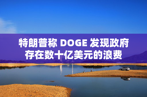 特朗普称 DOGE 发现政府存在数十亿美元的浪费