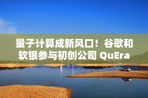 量子计算成新风口！谷歌和软银参与初创公司 QuEra 2.3 亿美元融资