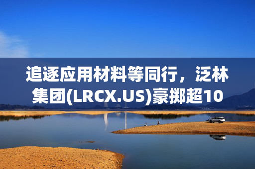 追逐应用材料等同行，泛林集团(LRCX.US)豪掷超10亿美元投资印度半导体