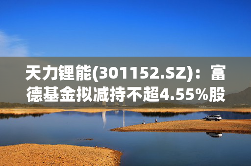 天力锂能(301152.SZ)：富德基金拟减持不超4.55%股份