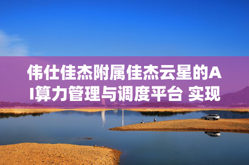 伟仕佳杰附属佳杰云星的AI算力管理与调度平台 实现与DeepSeek系列大模型适配