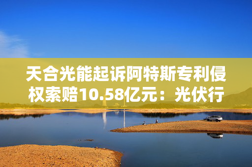 天合光能起诉阿特斯专利侵权索赔10.58亿元：光伏行业“专利战”硝烟再起