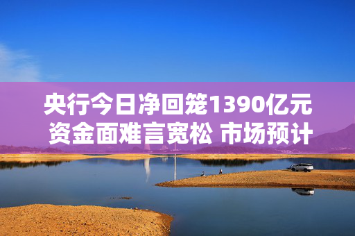 央行今日净回笼1390亿元 资金面难言宽松 市场预计2月监管或加大买断式逆回购操作补充流动性