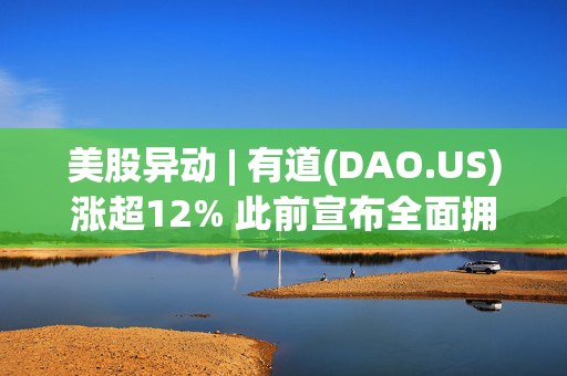 美股异动 | 有道(DAO.US)涨超12% 此前宣布全面拥抱DeepSeek-R1