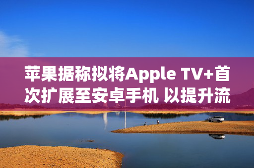 苹果据称拟将Apple TV+首次扩展至安卓手机 以提升流媒体竞争力