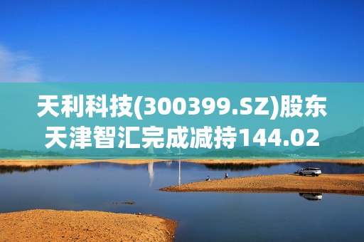 天利科技(300399.SZ)股东天津智汇完成减持144.02万股