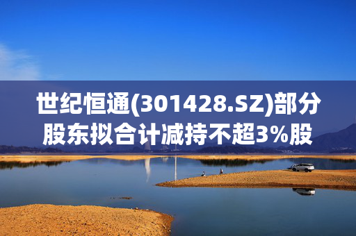 世纪恒通(301428.SZ)部分股东拟合计减持不超3%股份