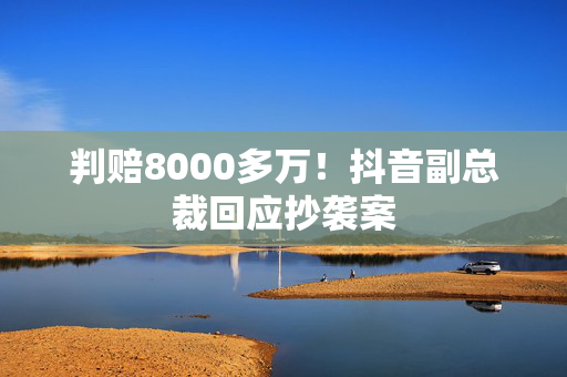 判赔8000多万！抖音副总裁回应抄袭案