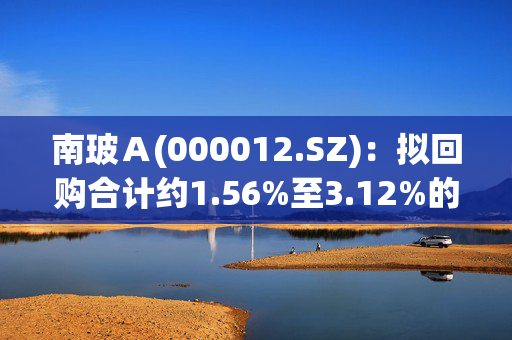 南玻Ａ(000012.SZ)：拟回购合计约1.56%至3.12%的A股和B股股份