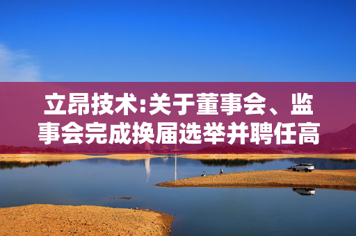 立昂技术:关于董事会、监事会完成换届选举并聘任高级管理人员和证券事务代表暨部分董事、高级管理人员届满离任的公告