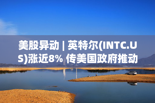 美股异动 | 英特尔(INTC.US)涨近8% 传美国政府推动其与台积电组成合资公司