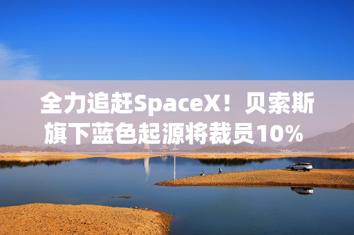 全力追赶SpaceX！贝索斯旗下蓝色起源将裁员10% 聚焦火箭发射