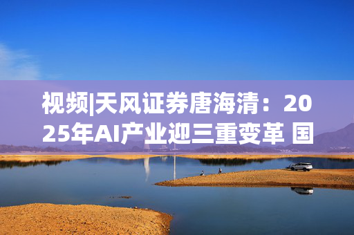 视频|天风证券唐海清：2025年AI产业迎三重变革 国产算力崛起与全球应用共振成核心主线