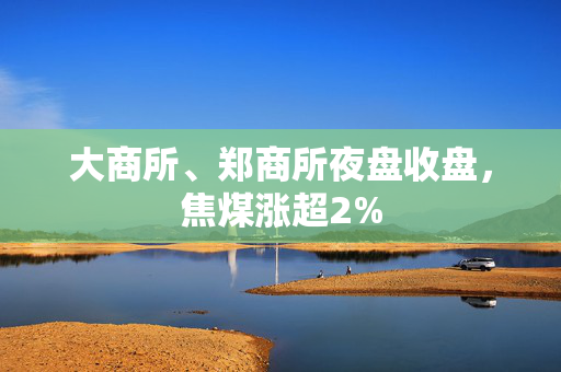 大商所、郑商所夜盘收盘，焦煤涨超2%