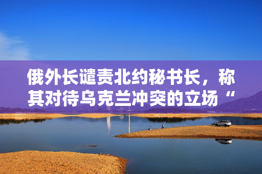 俄外长谴责北约秘书长，称其对待乌克兰冲突的立场“严重违反职责”