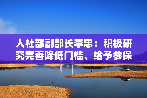 人社部副部长李忠：积极研究完善降低门槛、给予参保补贴等政策措施，将新业态从业人员纳入社保