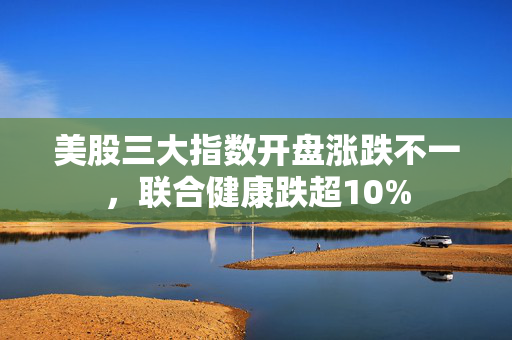 美股三大指数开盘涨跌不一，联合健康跌超10%