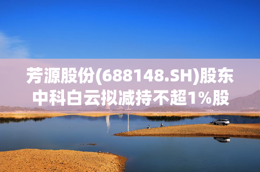 芳源股份(688148.SH)股东中科白云拟减持不超1%股份