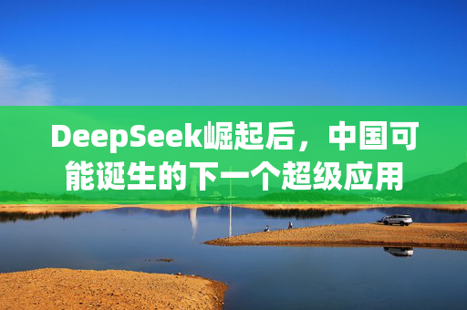 DeepSeek崛起后，中国可能诞生的下一个超级应用