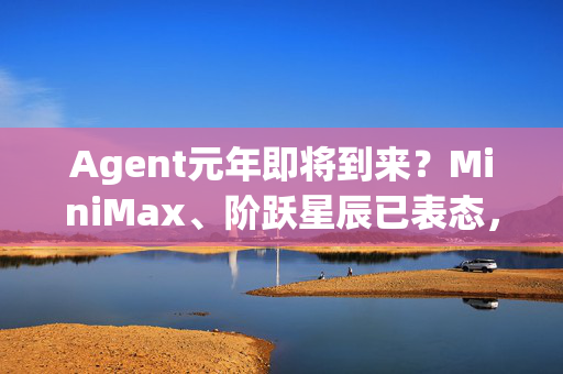 Agent元年即将到来？MiniMax、阶跃星辰已表态，“AI六小虎”接连出招商业化