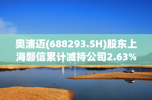 奥浦迈(688293.SH)股东上海磐信累计减持公司2.63%股份