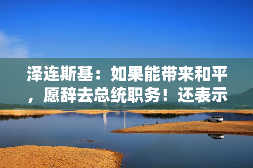 泽连斯基：如果能带来和平，愿辞去总统职务！还表示不会签署美乌矿产协议