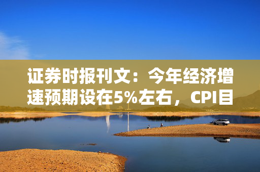 证券时报刊文：今年经济增速预期设在5%左右，CPI目标有望更具刚性