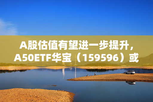 A股估值有望进一步提升，A50ETF华宝（159596）或迎布局窗口期