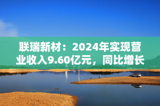 联瑞新材：2024年实现营业收入9.60亿元，同比增长34.94%