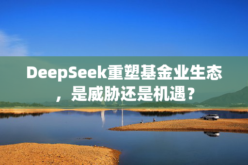 DeepSeek重塑基金业生态，是威胁还是机遇？