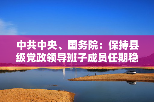 中共中央、国务院：保持县级党政领导班子成员任期稳定，着力解决部分年轻干部在农村基层“水土不服”问题