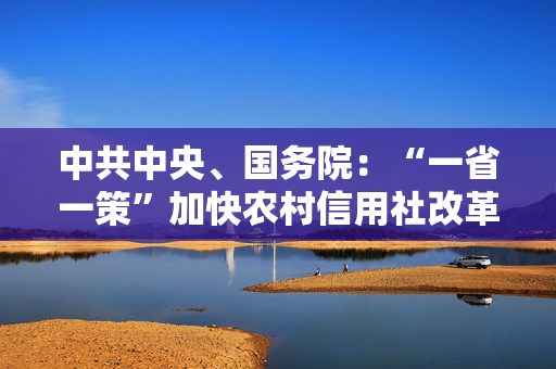 中共中央、国务院：“一省一策”加快农村信用社改革，稳妥有序推进村镇银行改革重组