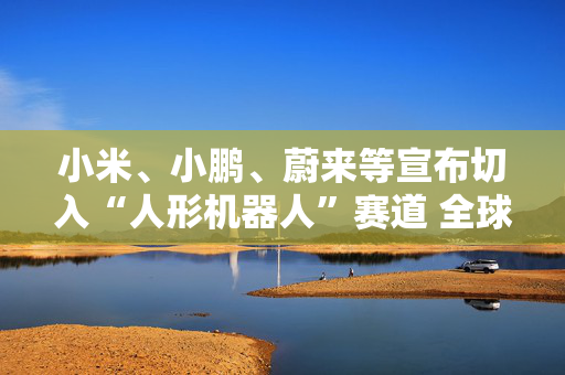 小米、小鹏、蔚来等宣布切入“人形机器人”赛道 全球已有18家车企接入人形机器人赛道