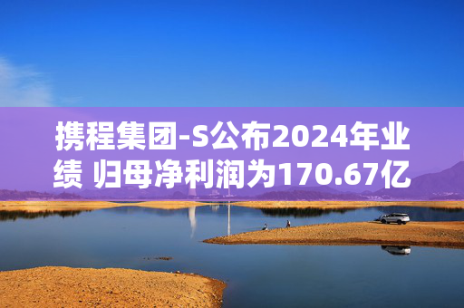 携程集团-S公布2024年业绩 归母净利润为170.67亿元同比增长72.08%