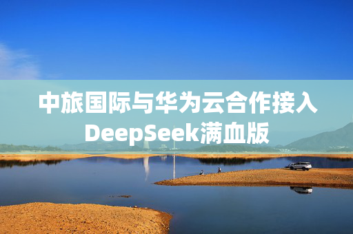 中旅国际与华为云合作接入DeepSeek满血版