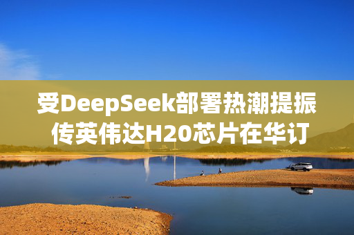 受DeepSeek部署热潮提振 传英伟达H20芯片在华订单激增