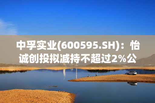 中孚实业(600595.SH)：怡诚创投拟减持不超过2%公司股份