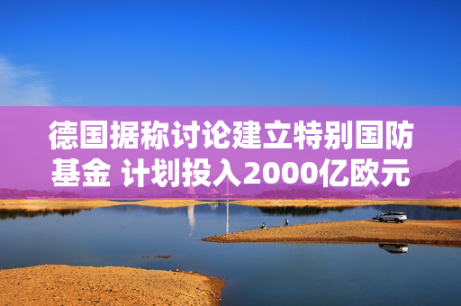 德国据称讨论建立特别国防基金 计划投入2000亿欧元