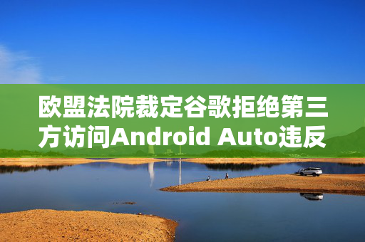 欧盟法院裁定谷歌拒绝第三方访问Android Auto违反竞争法