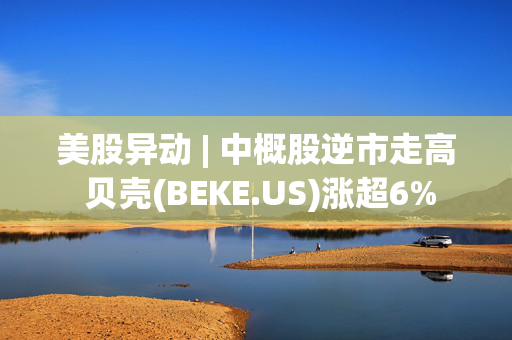 美股异动 | 中概股逆市走高 贝壳(BEKE.US)涨超6%