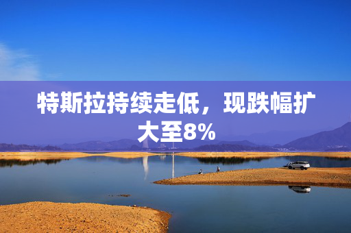 特斯拉持续走低，现跌幅扩大至8%