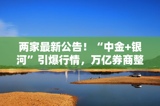 两家最新公告！“中金+银河”引爆行情，万亿券商整合路径又有猜想？