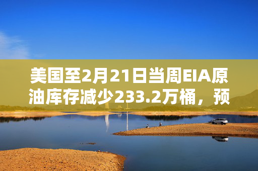 美国至2月21日当周EIA原油库存减少233.2万桶，预期增加260.5万桶