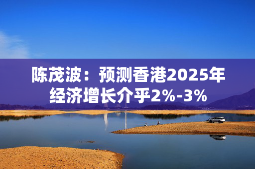 陈茂波：预测香港2025年经济增长介乎2%-3%