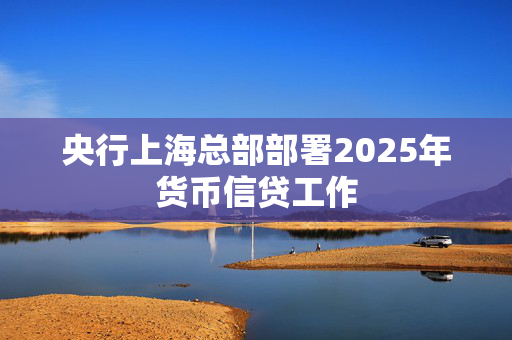 央行上海总部部署2025年货币信贷工作