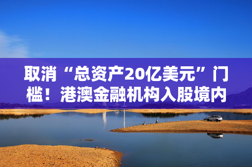 取消“总资产20亿美元”门槛！港澳金融机构入股境内保险公司要求放宽，有啥影响？