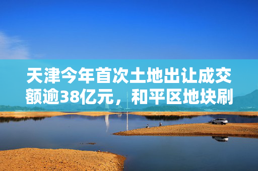 天津今年首次土地出让成交额逾38亿元，和平区地块刷新近7年楼面单价纪录