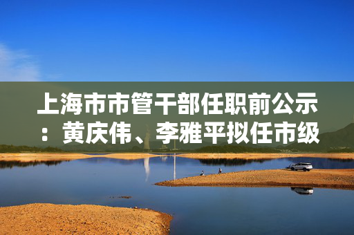 上海市市管干部任职前公示：黄庆伟、李雅平拟任市级机关正职