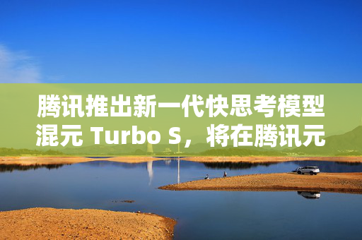 腾讯推出新一代快思考模型混元 Turbo S，将在腾讯元宝逐步灰度上线