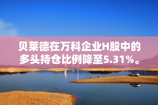 贝莱德在万科企业H股中的多头持仓比例降至5.31%。